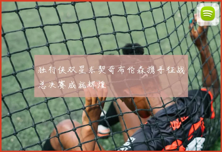 独行侠双星东契奇布伦森携手征战总决赛成就辉煌