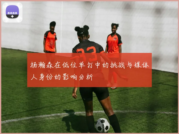 杨瀚森在低位单打中的挑战与媒体人身份的影响分析