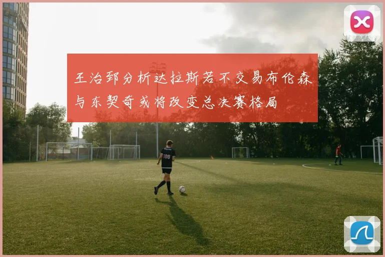 王治郅分析达拉斯若不交易布伦森与东契奇或将改变总决赛格局
