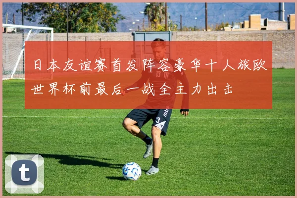 日本友谊赛首发阵容豪华十人旅欧世界杯前最后一战全主力出击
