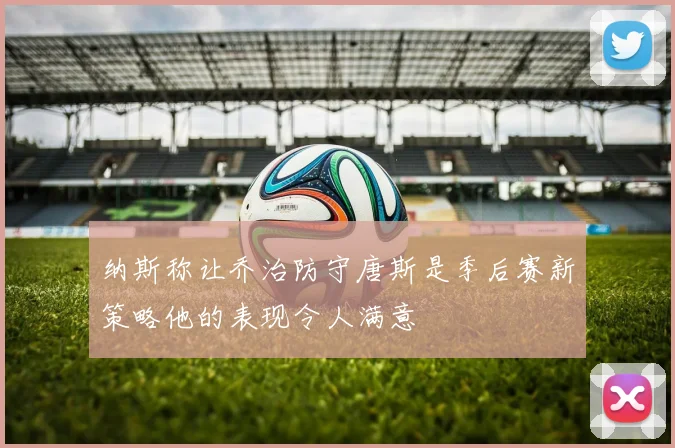 纳斯称让乔治防守唐斯是季后赛新策略他的表现令人满意