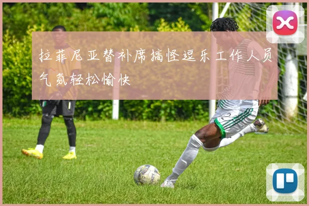 拉菲尼亚替补席搞怪逗乐工作人员气氛轻松愉快
