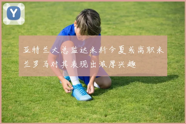 亚特兰大总监达米科今夏或离职米兰罗马对其表现出浓厚兴趣