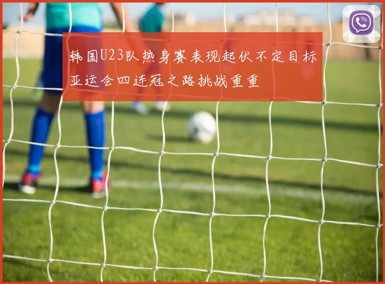 韩国U23队热身赛表现起伏不定目标亚运会四连冠之路挑战重重