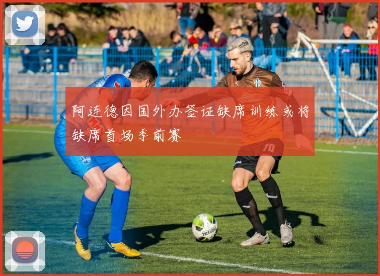 阿连德因国外办签证缺席训练或将缺席首场季前赛