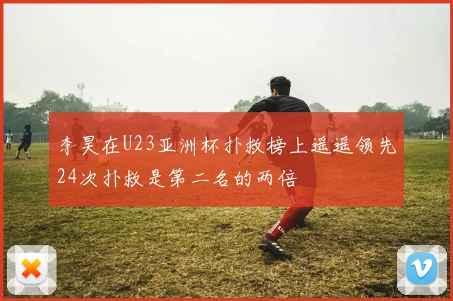李昊在U23亚洲杯扑救榜上遥遥领先24次扑救是第二名的两倍