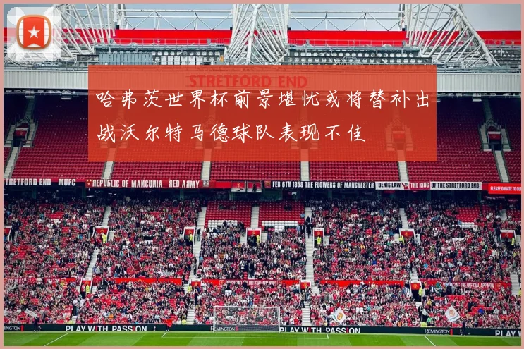 哈弗茨世界杯前景堪忧或将替补出战沃尔特马德球队表现不佳