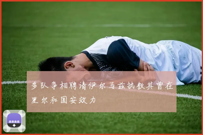 多队争相聘请伊尔马兹执教其曾在里尔和国安效力