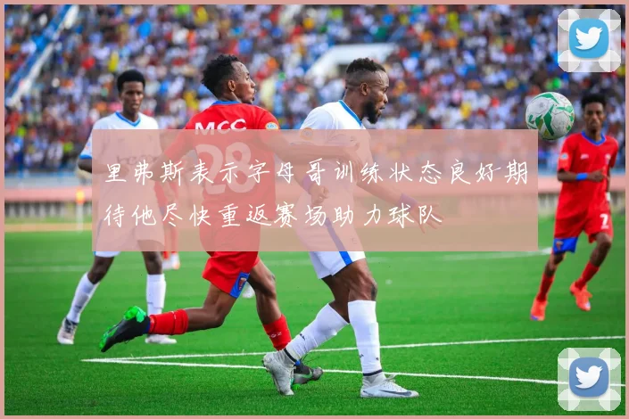 里弗斯表示字母哥训练状态良好期待他尽快重返赛场助力球队