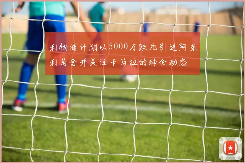 利物浦计划以5000万欧元引进阿克利乌舍并关注卡马拉的转会动态