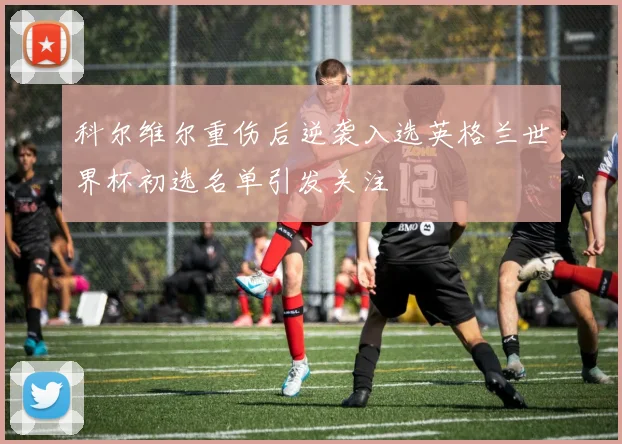 科尔维尔重伤后逆袭入选英格兰世界杯初选名单引发关注