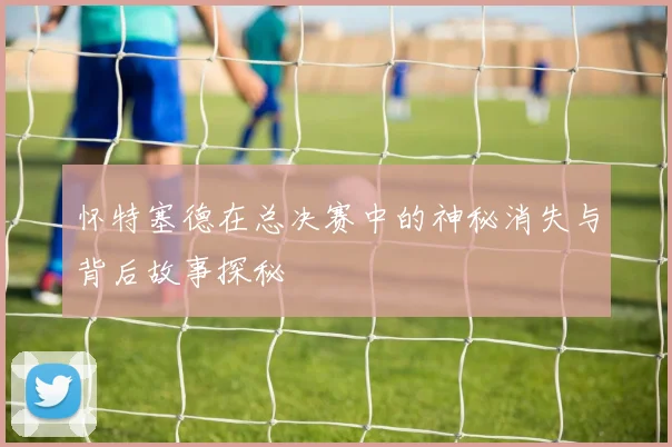 怀特塞德在总决赛中的神秘消失与背后故事探秘
